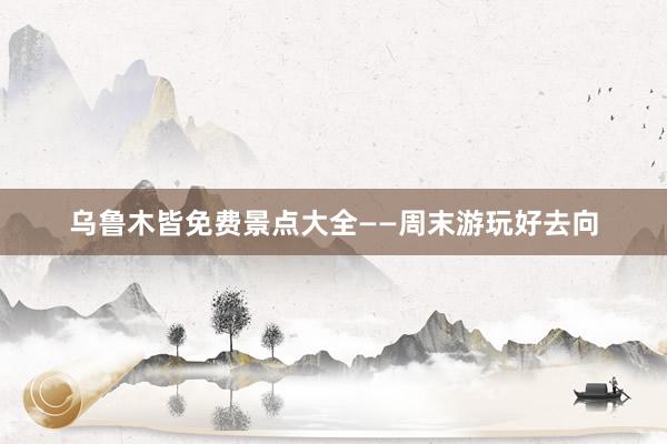 乌鲁木皆免费景点大全——周末游玩好去向
