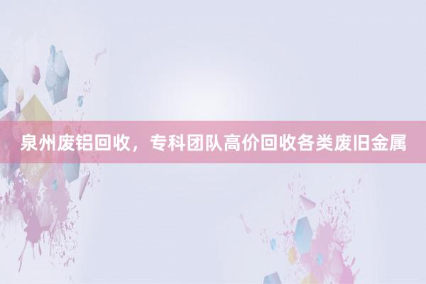 泉州废铝回收，专科团队高价回收各类废旧金属