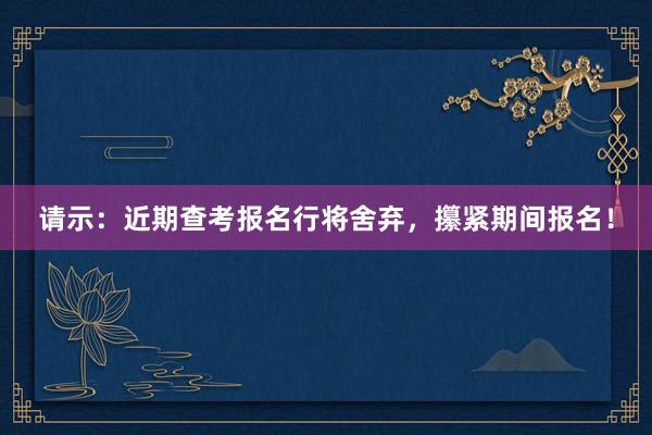 请示：近期查考报名行将舍弃，攥紧期间报名！