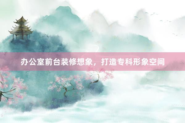 办公室前台装修想象，打造专科形象空间