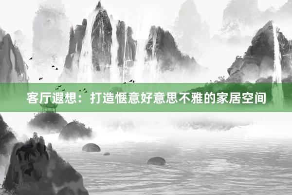 客厅遐想：打造惬意好意思不雅的家居空间