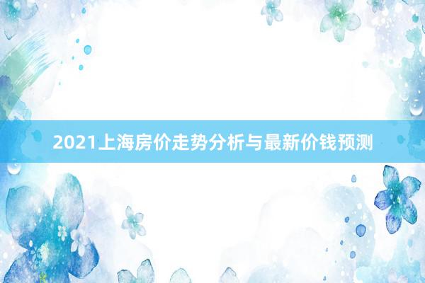 2021上海房价走势分析与最新价钱预测