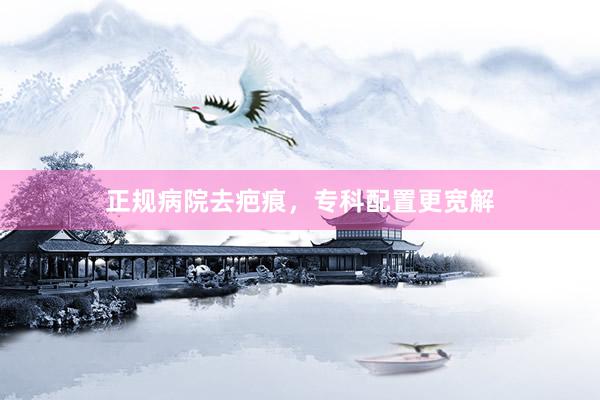 正规病院去疤痕，专科配置更宽解