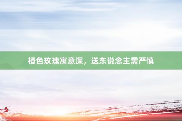 橙色玫瑰寓意深，送东说念主需严慎